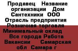 Продавец › Название организации ­ Дом Сантехники, ООО › Отрасль предприятия ­ Розничная торговля › Минимальный оклад ­ 1 - Все города Работа » Вакансии   . Самарская обл.,Самара г.